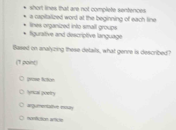 short lines that are not complete sentences.
a capitallized word at the beginning of each line .
lines organized into small groups 
figurative and descriptive language
Based on analyzing these details, what genre is described?
(1 point)
prose fiction
lyrical poetry
argumentative essay
nonifiction article