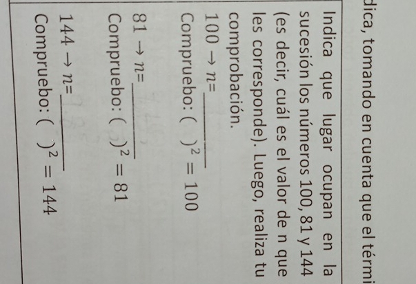 dica, tomando en cuenta que el térmi 
Indica que lugar ocupan en la 
sucesión los números 100, 81 y 144
(es decir, cuál es el valor de n que 
les corresponde). Luego, realiza tu 
comprobación. 
_ 100to n=
Compruebo: ( )^2=100
_ 81to n=
Compruebo: ( )^2=81
144to n= _ 
Compruebo: ( )^2=144