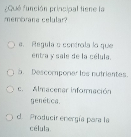 ¿Qué función principal tiene la
membrana celular?
a. Regula o controla lo que
entra y sale de la célula.
b. Descomponer los nutrientes.
c. Almacenar información
genética.
d. Producir energía para la
célula.