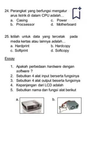 Perangkat yang berfungsi mengatur
arus listrik di dalam CPU adalah...
a. Casing c. Power
b. Procsessor d. Motherboard
25. Istilah untuk data yang tercetak pada
media kertas atau lainnya adalah...
a. Hardprint b. Hardcopy
c. Softprint d. Softcopy
Essay
1. Apakah perbedaan hardware dengan
software ?
2. Sebutkan 4 alat input berserta fungsinya
3. Sebutkan 4 alat output beserta fungsinya
4. Kepanjangan dari LCD adalah
5. Sebutkan nama dan fungsi alat berikut
a.
b