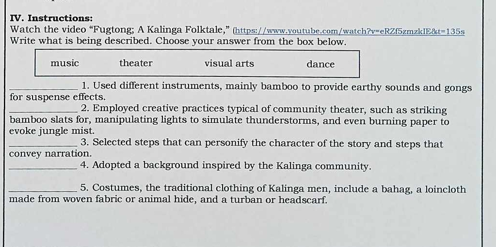 Instructions:
Watch the video “Fugtong; A Kalinga Folktale,” (https://www.youtube.com/watch?v=eRZf5zmzkIE& t=135s 
Write what is being described. Choose your answer from the box below.
music theater visual arts dance
_1. Used different instruments, mainly bamboo to provide earthy sounds and gongs
for suspense effects.
_2. Employed creative practices typical of community theater, such as striking
bamboo slats for, manipulating lights to simulate thunderstorms, and even burning paper to
evoke jungle mist.
_3. Selected steps that can personify the character of the story and steps that
convey narration.
_4. Adopted a background inspired by the Kalinga community.
_5. Costumes, the traditional clothing of Kalinga men, include a bahag, a loincloth
made from woven fabric or animal hide, and a turban or headscarf.