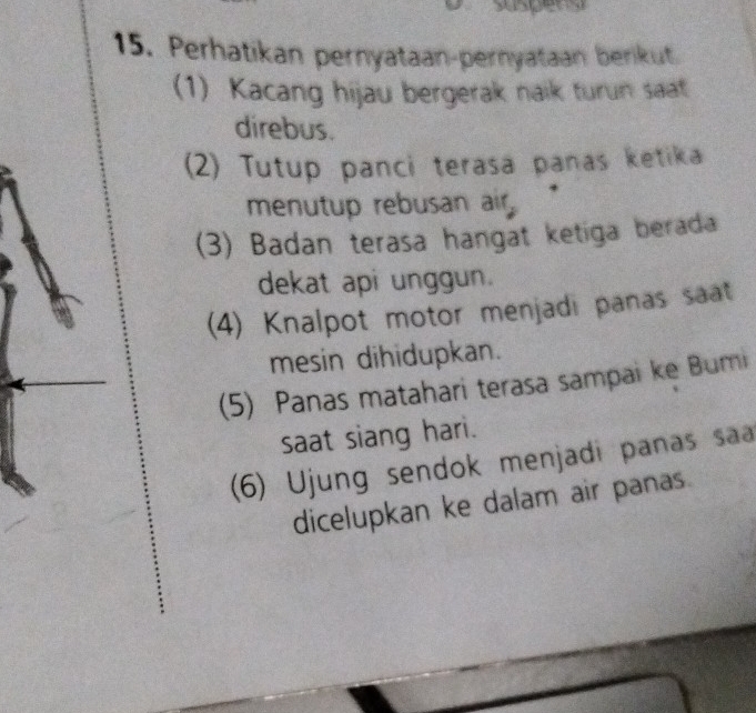 spens 
15. Perhatikan pernyataan-pernyataan berikut 
(1) Kacang hijau bergerak naik turun saat 
direbus. 
(2) Tutup panci terasa panas ketika 
menutup rebusan air 
(3) Badan terasa hangat ketiga berada 
dekat api unggun. 
(4) Knalpot motor menjadi panas saat 
mesin dihidupkan. 
(5) Panas matahari terasa sampai ke Bumi 
saat siang hari. 
(6) Ujung sendok menjadi panas saa 
dicelupkan ke dalam air panas.