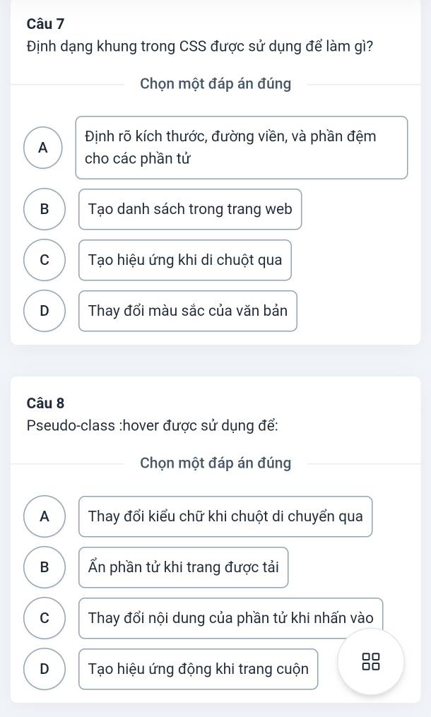 Định dạng khung trong CSS được sử dụng để làm gì?
Chọn một đáp án đúng
Định rõ kích thước, đường viền, và phần đệm
A cho các phần tử
B Tạo danh sách trong trang web
C Tạo hiệu ứng khi di chuột qua
D Thay đổi màu sắc của văn bản
Câu 8
Pseudo-class :hover được sử dụng để:
Chọn một đáp án đúng
A Thay đổi kiểu chữ khi chuột di chuyển qua
B Ấn phần tử khi trang được tải
C Thay đổi nội dung của phần tử khi nhấn vào
D Tạo hiệu ứng động khi trang cuộn