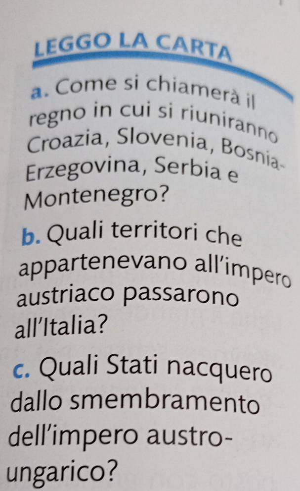 LEGGO LA CÄRTA 
a. Come si chiamerà il 
regno in cui si riuniranno 
Croazia, Slovenia, Bosnia- 
Erzegovina, Serbia e 
Montenegro? 
b. Quali territori che 
appartenevano all’impero 
austriaco passarono 
all’Italia? 
c. Quali Stati nacquero 
dallo smembramento 
dell’impero austro- 
ungarico?