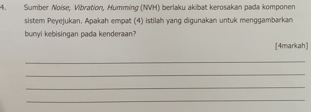 Sumber Noise, Vibration, Humming (NVH) berlaku akibat kerosakan pada komponen 
sistem Peyejukan. Apakah empat (4) istilah yang digunakan untuk menggambarkan 
bunyi kebisingan pada kenderaan? 
[4markah] 
_ 
_ 
_ 
_