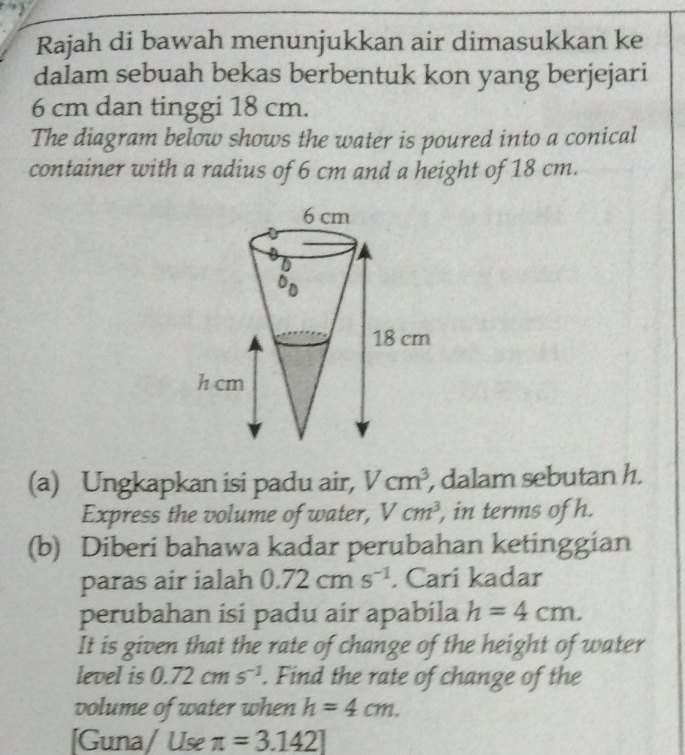 Rajah di bawah menunjukkan air dimasukkan ke 
dalam sebuah bekas berbentuk kon yang berjejari
6 cm dan tinggi 18 cm. 
The diagram below shows the water is poured into a conical 
container with a radius of 6 cm and a height of 18 cm. 
(a) Ungkapkan isi padu air, Vcm^3 , dalam sebutan h. 
Express the volume of water, Vcm^3 , in terms of h. 
(b) Diberi bahawa kadar perubahan ketinggian 
paras air ialah 0.72cms^(-1). Cari kadar 
perubahan isi padu air apabila h=4cm. 
It is given that the rate of change of the height of water 
level is 0.72cms^(-1). Find the rate of change of the 
volume of water when h=4cm. 
[Guna/ Use π =3.142]