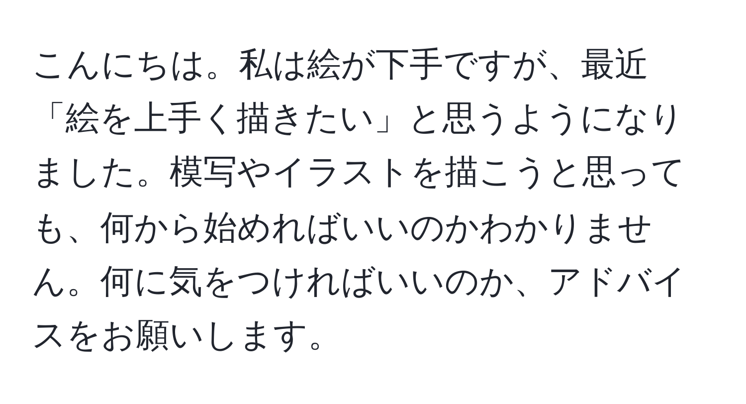 こんにちは。私は絵が下手ですが、最近「絵を上手く描きたい」と思うようになりました。模写やイラストを描こうと思っても、何から始めればいいのかわかりません。何に気をつければいいのか、アドバイスをお願いします。