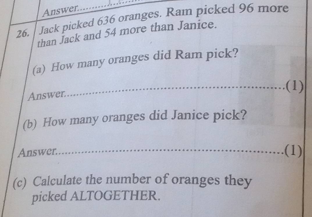 Answer. 
26. Jack picked 636 oranges. Ram picked 96 more 
than Jack and 54 more than Janice. 
(a) How many oranges did Ram pick? 
Answer. 
(1) 
(b) How many oranges did Janice pick? 
Answer. (1) 
(c) Calculate the number of oranges they 
picked ALTOGETHER.