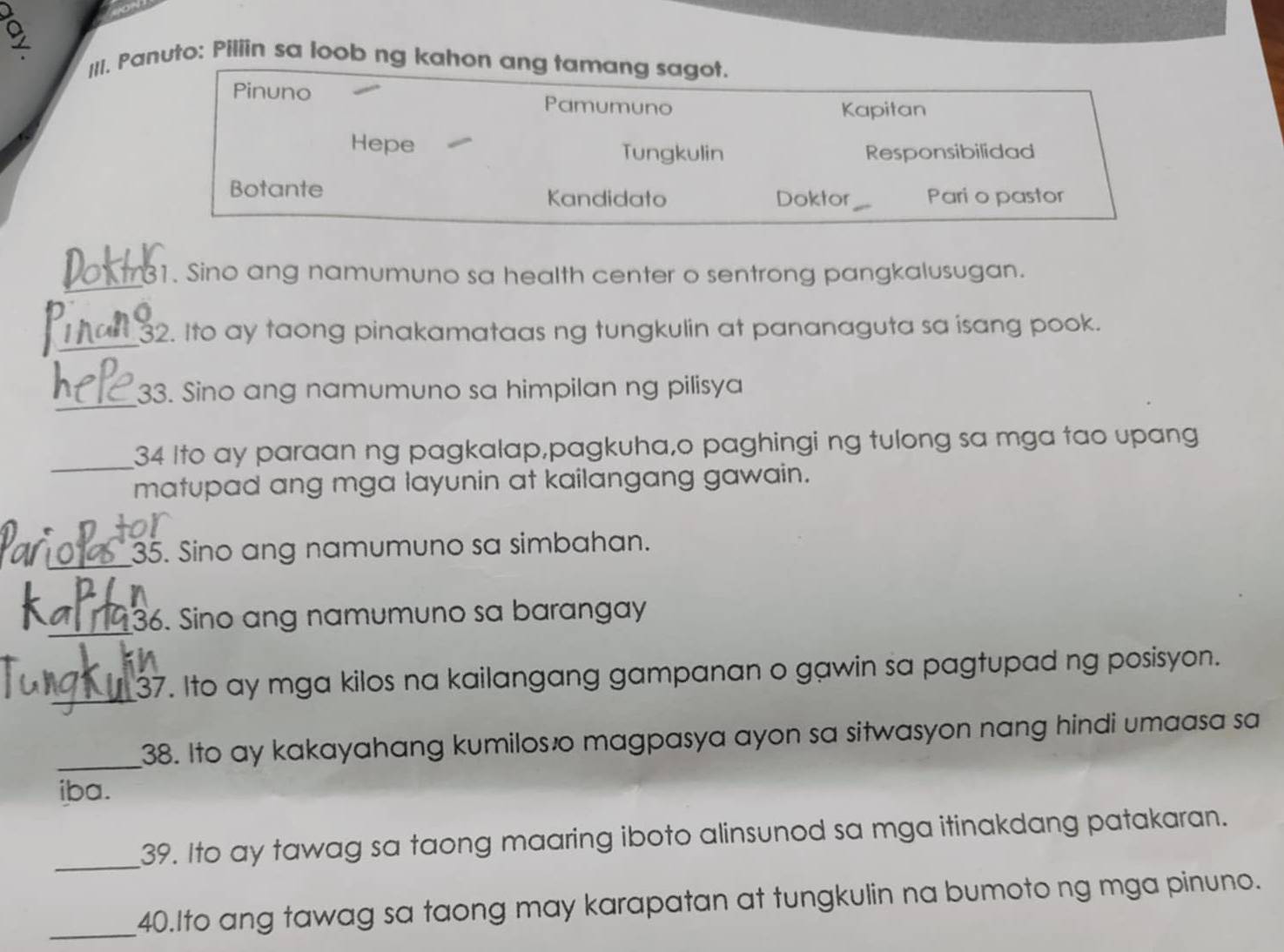 Panuto: Piliin sa loob ng kahon ang tamang sagot. 
Pinuno Pamumuno 
Kapitan 
Hepe Tungkulin Responsibilidad 
Botante Kandidato Doktor _Pari o pastor 
_31. Sino ang namumuno sa health center o sentrong pangkalusugan. 
_ 
32. Ito ay taong pinakamataas ng tungkulin at pananaguta sa isang pook. 
_ 
33. Sino ang namumuno sa himpilan ng pilisya 
_34 Ito ay paraan ng pagkalap,pagkuha,o paghingi ng tulong sa mga tao upang 
matupad ang mga layunin at kailangang gawain. 
_35. Sino ang namumuno sa simbahan. 
n 
_36. Sino ang namumuno sa barangay 
_37. Ito ay mga kilos na kailangang gampanan o gawin sa pagtupad ng posisyon. 
_38. Ito ay kakayahang kumilos o magpasya ayon sa sitwasyon nang hindi umaasa sa 
iba. 
_39. Ito ay tawag sa taong maaring iboto alinsunod sa mga itinakdang patakaran. 
_40.Ito ang tawag sa taong may karapatan at tungkulin na bumotong mga pinuno.