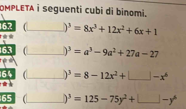 OMPLETA i seguenti cubi di binomi. 
62 (_ )^3=8x^3+12x^2+6x+1
63 (_ )^3=a^3-9a^2+27a-27
_
)^3=8-12x^2+□ -x^6
65 _ )^3=125-75y^2+□ -y^6