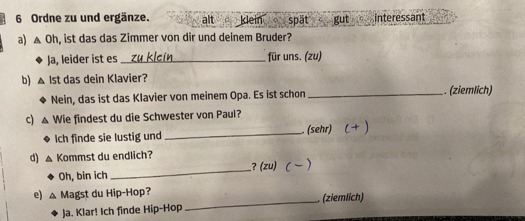 Ordne zu und ergänze. alt klein spät gut interessant 
a) △ Oh , ist das das Zimmer von dir und deinem Bruder? 
Ja, leider ist es _für uns. (zu) 
b) Ist das dein Klavier? 
Nein, das ist das Klavier von meinem Opa. Es ist schon_ 
. (ziemlich) 
c) Wie findest du die Schwester von Paul? 
Ich finde sie lustig und _. (sehr) 
d) Kommst du endlich? 
_ 
? (zu) 
Oh, bin ich 
e) Magst du Hip-Hop? 
_. (ziemlich) 
Ja. Klar! Ich finde Hip-Hop