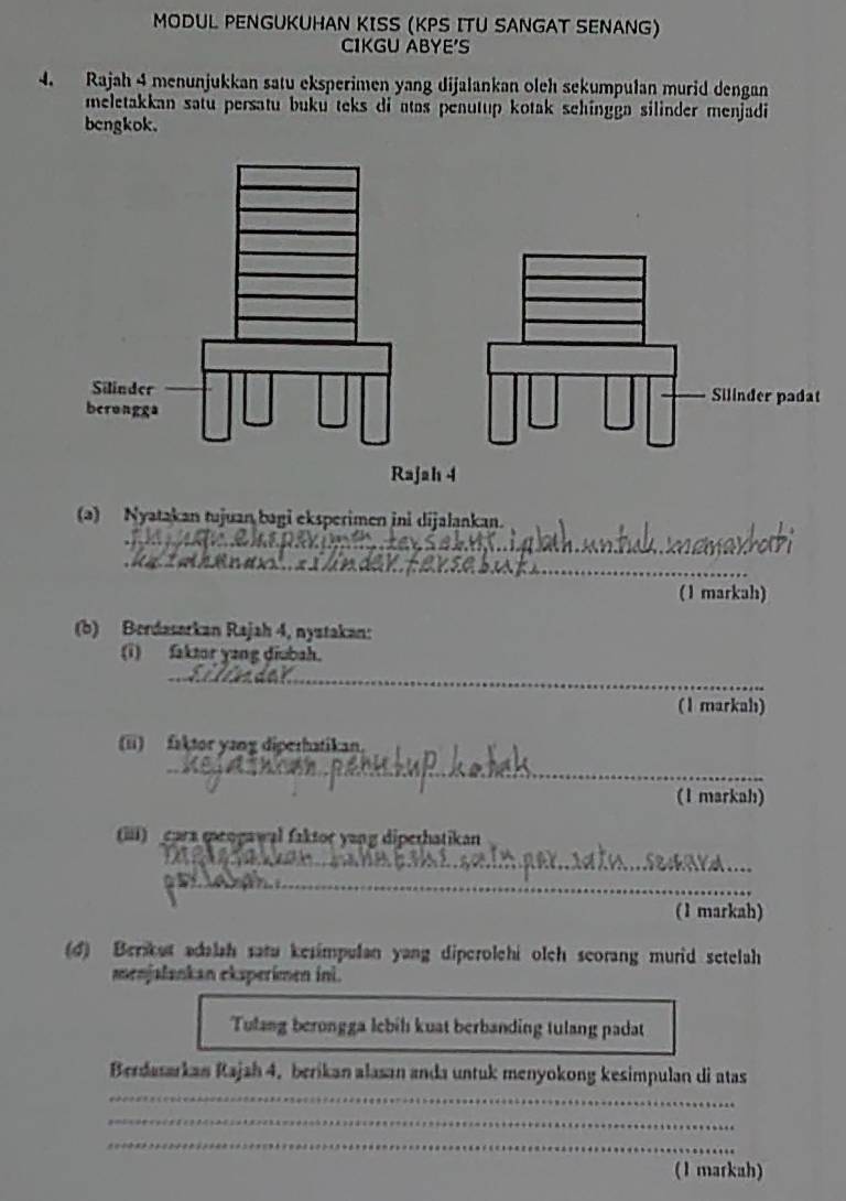 MODUL PENGUKUHAN KISS (KPS ITU SANGAT SENANG) 
CIKGU ABYE'S 
4. Rajah 4 menunjukkan satu eksperimen yang dijalankan oleh sekumpulan murid dengan 
meletakkan satu persatu buku teks di atas penutup kotak sehingga silinder menjadi 
bengkok. 
Silinder padat 
Rajah 4 
(a) Nyatakan tujuan bagi eksperimen ini dijalankan. 
_ 
_ 
(1 markah) 
(b) Berdasarkan Rajah 4, nystakan: 
(i) faktor yang diubah. 
_ 
(1 markah) 
(ii) faktor yang diperhatikan. 
_ 
(1 markah) 
(iii) cara queogawal faktor yang diperhatikan 
_ 
_ 
_ 
(1 markah) 
(d) Berikut adalah satu kesimpulan yang diperolchi olch scorang murid setelah 
menjalankan eksperimen ini. 
Tulang berongga lebih kuat berbanding tulang padat 
_ 
Berdasarkan Rajah 4, berikan alasan anda untuk menyokong kesimpulan di atas 
__ 
_ 
_ 
(1 markah)