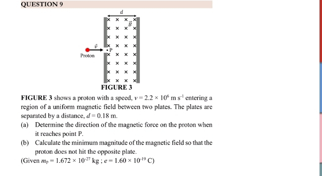 FIGURE 3 shows a proton with a speed, v=2.2* 10^6ms^(-1) entering a 
region of a uniform magnetic field between two plates. The plates are 
separated by a distance, d=0.18m. 
(a) Determine the direction of the magnetic force on the proton when 
it reaches point P. 
(b) Calculate the minimum magnitude of the magnetic field so that the 
proton does not hit the opposite plate. 
(Given m_p=1.672* 10^(-27)kg; e=1.60* 10^(-19)C)