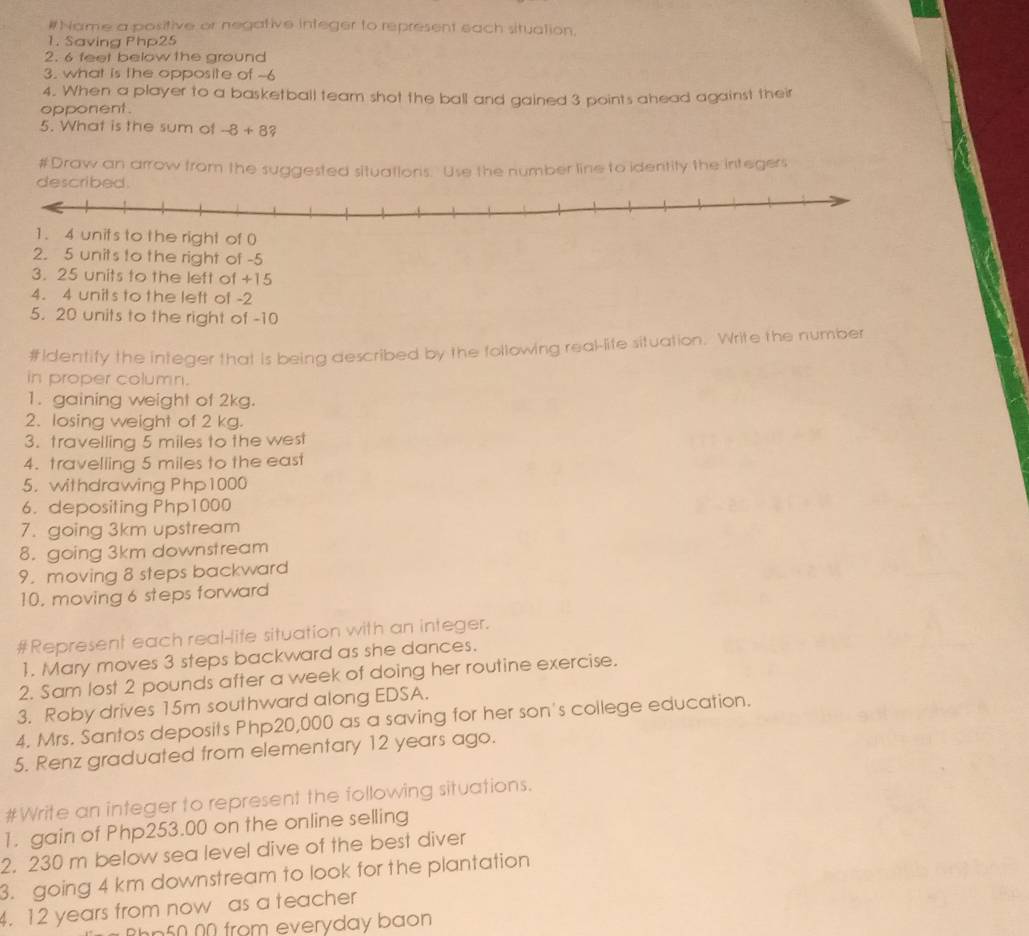 #Name a positive or negative integer to represent each situation. 
1. Saving Php25
2. 6 feet below the ground 
3. what is the opposite of -6
4. When a player to a basketball team shot the ball and gained 3 points ahead against their 
opponent. 
5. What is the sum of -8+8? 
#Draw an arrow from the suggested situations. Use the number line to ideritity the integers 
nits to the right of -5
3. 25 units to the left of +15
4. 4 unit's to the left of -2
5. 20 units to the right of -10
#Identify the integer that is being described by the following rea-life situation. Write the number 
in proper column. 
1. gaining weight of 2kg. 
2. losing weight of 2 kg. 
3. travelling 5 miles to the west 
4. travelling 5 miles to the east 
5. withdrawing Php1000
6. depositing Php1000
7. going 3km upstream 
8. going 3km downstream 
9. moving 8 steps backward 
10. moving 6 steps forward 
#Represent each real-life situation with an integer. 
1. Mary moves 3 steps backward as she dances. 
2. Sam lost 2 pounds after a week of doing her routine exercise. 
3. Roby drives 15m southward along EDSA. 
4. Mrs. Santos deposits Php20,000 as a saving for her son's college education. 
5. Renz graduated from elementary 12 years ago. 
#Write an integer to represent the following situations. 
1. gain of Php253.00 on the online selling 
2. 230 m below sea level dive of the best diver 
3. going 4 km downstream to look for the plantation 
4. 12 years from now as a teacher 
hn 50 00 from everyday baon