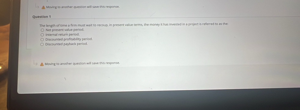 Moving to another question will save this response.
Question 1
The length of time a firm must wait to recoup, in present value terms, the money it has invested in a project is referred to as the:
Net present value period.
Internal return period.
Discounted profitability period.
Discounted payback period.
Moving to another question will save this response.