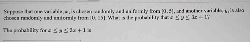 Suppose that one variable, x, is chosen randomly and uniformly from [0,5] , and another variable, y, is also 
chosen randomly and uniformly from [0,15]. What is the probability that x≤ y≤ 3x+1 ? 
The probability for x≤ y≤ 3x+1 is