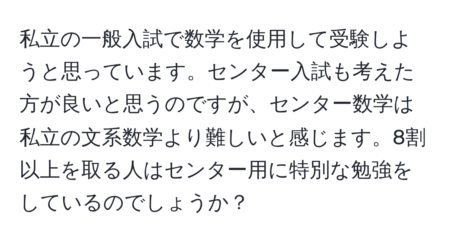 私立の一般入試で数学を使用して受験しようと思っています。センター入試も考えた方が良いと思うのですが、センター数学は私立の文系数学より難しいと感じます。8割以上を取る人はセンター用に特別な勉強をしているのでしょうか？