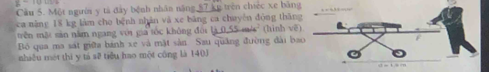 g-10m
Cầu 5. Một người y tả đây bệnh nhân năng $7 ku trên chiếc xe băng
ca năng 18 kg làm cho bệnh nhân và xe bảng ca chuyên động thăn
rên mật sản năm ngang với gia tốc không đối là 0,55 m/s² (hình về
Bỏ qua ma sát giữa bánh xe và mặt sản. Sau quảng đường đài ba
nhiêu một thi y tí sẽ tiêu hao một công là 1403