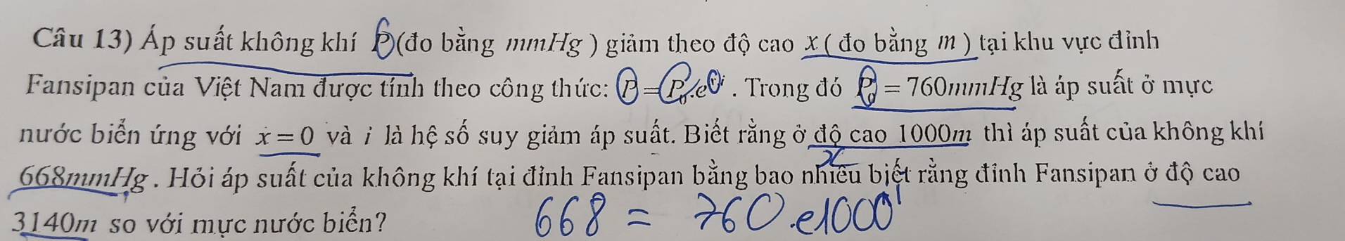 Câu 13) Áp suất không khí P (đo bằng mmHg ) giảm theo độ cao X ( đo bằng m ) tại khu vực đỉnh 
Fansipan của Việt Nam được tính theo công thức: P=. Trong đó rho =7=760mmHg là áp suất ở mực 
nước biển ứng với x=0 và i là hệ số suy giảm áp suất. Biết rằng ở độ cao 1000m thì áp suất của không khí
668mmHg. Hỏi áp suất của không khí tại đỉnh Fansipan bằng bao nhiều biết rằng đỉnh Fansipan ở độ cao
3140m so với mực nước biển?