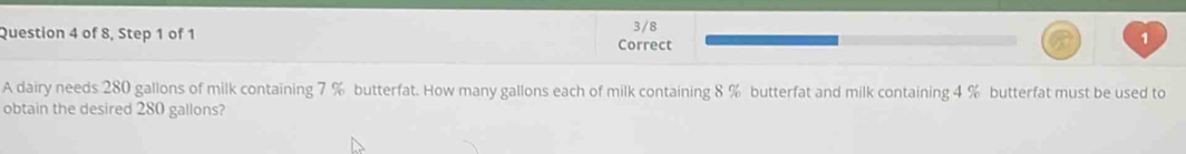 of 8, Step 1 of 1 Correct 3/8 
A dairy needs 280 gallons of milk containing 7 % butterfat. How many gallons each of milk containing 8 % butterfat and milk containing 4 % butterfat must be used to 
obtain the desired 280 gallons?