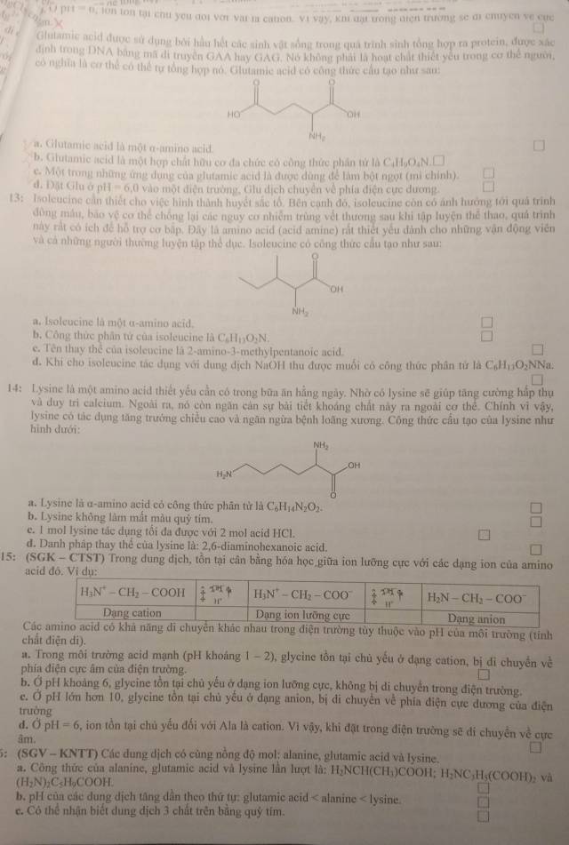 prt=n , lon ton tại chu yeu doi vor vai ia cation. vi vay, km dại trong diện trường se di chuyen ve cuc
dié Glutamic acid được sử dụng bởi hầu hết các sinh vật sống trong quá trình sinh tổng hợp ra protein, được xác
định trong DNA bằng mã di truyền GAA hay GAG. No không phát là hoạt chất thiết yêu trong cơ thể người,
có nghĩa là cơ thể có thể tự tổng hợp no. Glutamic acid có công thức cầu tạo như sau:
a. Glutamic acid là một α-amino acid.
b. Giutamic acid là một hợp chất hữu cơ đa chức có công thức phân tứ là C_4H_9O_4N.L
c. Một trong những ứng dung của glutamie acid là được dùng để làm bột ngọt (mì chính).
d. Đặt Gluở p H=6,0 vào một điện trường, Glu dịch chuyên về phía điện cực dương.
13: Isoleucine can thiết cho việc hình thành huyết sắc tô. Bên canh đo, isoleucine còn có ánh hướng tới quả trình
đòng máu, bão vệ cơ thể chống lại các nguy cơ nhiễm trùng vết thương sau khi tập luyện thể thao, quả trình
này rất có ích để hồ trợ cơ bập. Đây là amino acid (acid amine) rắt thiết yêu dành cho những vận động viên
và cả những người thường luyện tập thể dục. Isoleucine có công thức cầu tạo như sau:
a. Isolcucine là một α-amino acid.
b. Công thức phân tứ của isoleucine là C_6H_12O_2N.
e. Tên thay hc của isoleucine là 2-amino-3-methylpentanoic acid.
đ. Khi cho isoleucine tác dụng với dung dịch NaOH thu được muối có công thức phân tử là C_6H_11O_2NNa
14: Lysine là một amino acid thiết yếu cần có trong bữa ăn hằng ngày. Nhờ có lysine sẽ giúp tăng cường hấp thụ
và duy trì calcium. Ngoài ra, nó còn ngăn cản sự bài tiết khoáng chất này ra ngoài cơ thể. Chính vì vậy,
lysine có tác dụng tăng trưởng chiều cao và ngăn ngừa bệnh loãng xương. Công thức cầu tạo của lysine như
hình dưới:
a. Lysine là α-amino acid có công thức phân tử là C_6H_14N_2O_2.
b. Lysine không làm mất màu quỹ tim.
c. 1 mol lysine tác dụng tổi đa được với 2 mol acid HCl.
d. Danh pháp thay thể của lysine là: 2,6-diaminohexanoic acid, □
15: (SGK- CTST) Trong dung dịch, tồn tại cân bằng hóa học giữa ion lưỡng cực với các dạng ion của amino
a
Cg điện trường tùy thuộc vào pH của môi trường (tỉnh
chất điện di).
a. Trong môi trường acid mạnh (pH khoảng 1-2) glycine tồn tại chủ yếu ở đạng cation, bị đi chuyến về
phía điện cực âm của điện trường.
b. Ở pH khoảng 6, glycine tồn tại chủ yếu ở đạng ion lưỡng cực, không bị di chuyến trong điện trường.
e. Ở pH lớn hơn 10, glycine tồn tại chủ yếu ở dạng anion, bị di chuyên về phía điện cực dương của điện
trường
d. O _2H=6 , ion tồn tại chủ yếu đối với Ala là cation. Vì vậy, khi đặt trong điện trường sẽ đi chuyển về cực
âm
5: (SGV - KNTT) Các dung dịch có cùng nồng độ mol; alanine, glutamic acid và lysine.
a. Công thức của alanine, glutamie acid và lysine lần lượt là: H_2NCH(CH_3)COOH H_2NC_3H_5(COOH) và
(H_2N)_2C_5H_9COOH.
b. pH của các dung dịch tăng dẫn theo thứ tự: glutamic acid < alanine  lysine.
e. Cô thể nhận biết dung dịch 3 chất trên bằng quỷ tím.