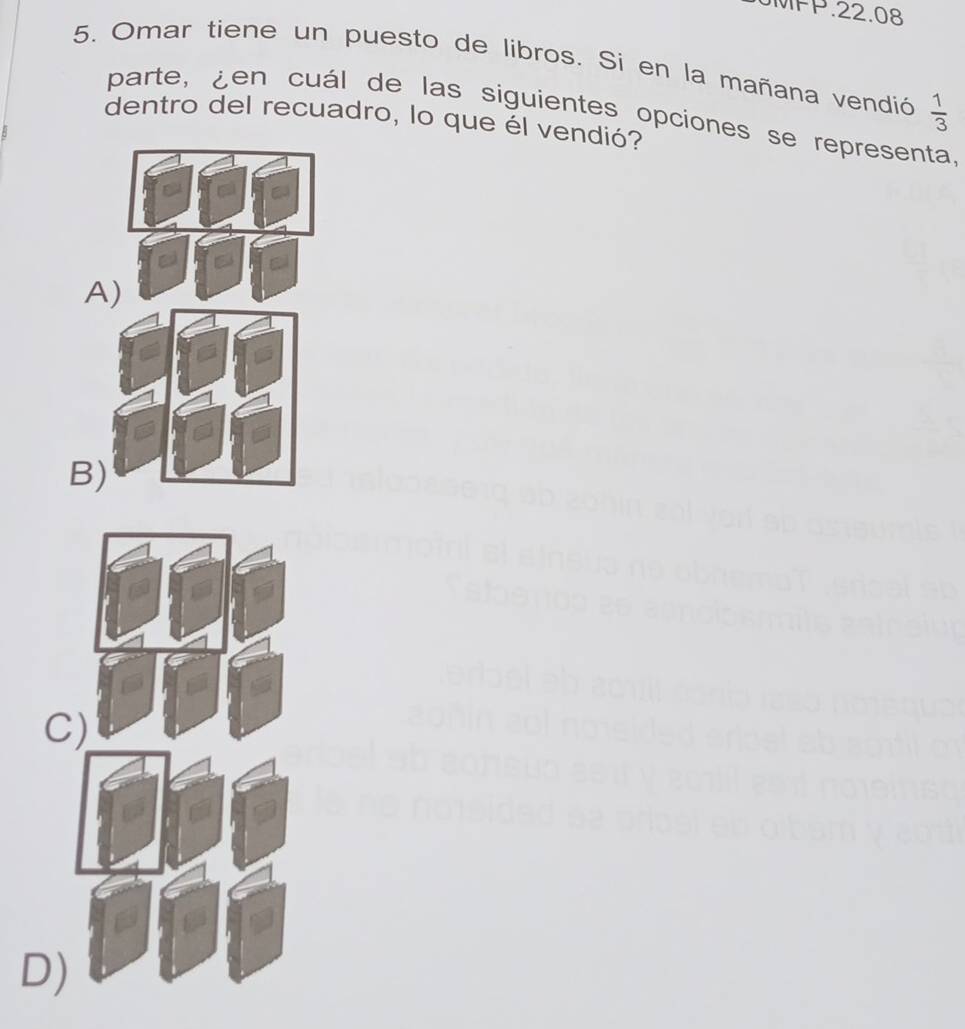 MPP.22.08
5. Omar tiene un puesto de libros. Si en la mañana vendió  1/3 
parte, ¿en cuál de las siguientes opciones se representa.
dentro del recuadro, lo que él vendió?
A)
B
C
D