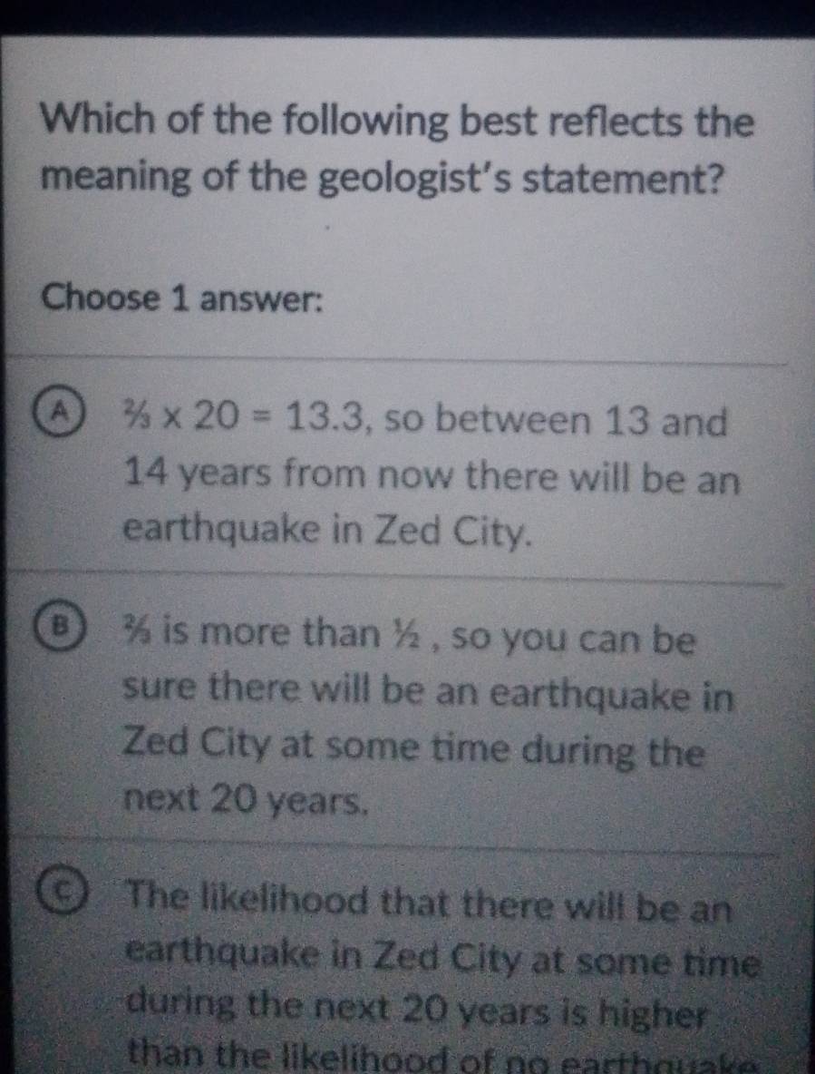 Which of the following best reflects the
meaning of the geologist’s statement?
Choose 1 answer:
a 2/3* 20=13.3 , so between 13 and
14 years from now there will be an
earthquake in Zed City.
B % is more than ½ , so you can be
sure there will be an earthquake in
Zed City at some time during the
next 20 years.
C) The likelihood that there will be an
earthquake in Zed City at some time
during the next 20 years is higher
than the likelihood of no earthquake .