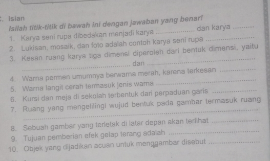 Isian 
Isilah titik-titik di bawah ini dengan jawaban yang benar! 
1. Karya seni rupa dibedakan menjadi karya _dan karya 
2. Lukisan, mosaik, dan foto adalah contoh karya seni rupa 
3. Kesan ruang karya tiga dimensi diperoleh dari bentuk dimensi, yaitu 
_ 
dan 
4. Warna permen umumnya berwarna merah, karena terkesan_ 
5. Warna langit cerah termasuk jenis warna 
_ 
6. Kursi dan meja di sekolah terbentuk dari perpaduan garis_ 
_ 
7. Ruang yang mengelilingi wujud bentuk pada gambar termasuk ruang 
_ 
8. Sebuah gambar yang terletak di latar depan akan terlihat_ 
9. Tujuan pemberian efek gelap terang adalah 
10. Objek yang dijadikan acuan untuk menggambar disebut_