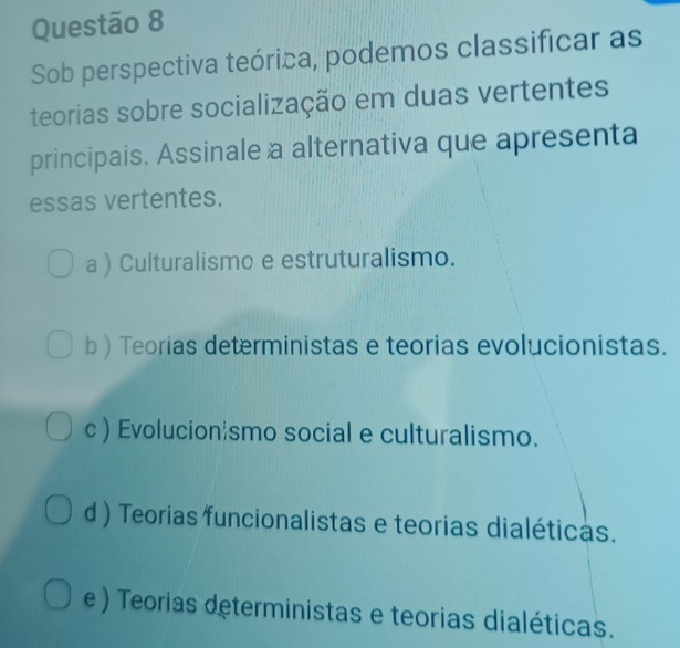 Sob perspectiva teórica, podemos classificar as
teorias sobre socialização em duas vertentes
principais. Assinale a alternativa que apresenta
essas vertentes.
a ) Culturalismo e estruturalismo.
b ) Teorias deterministas e teorias evolucionistas.
c ) Evolucionismo social e culturalismo.
d ) Teorias funcionalistas e teorias dialéticas.
e ) Teorias deterministas e teorias dialéticas.