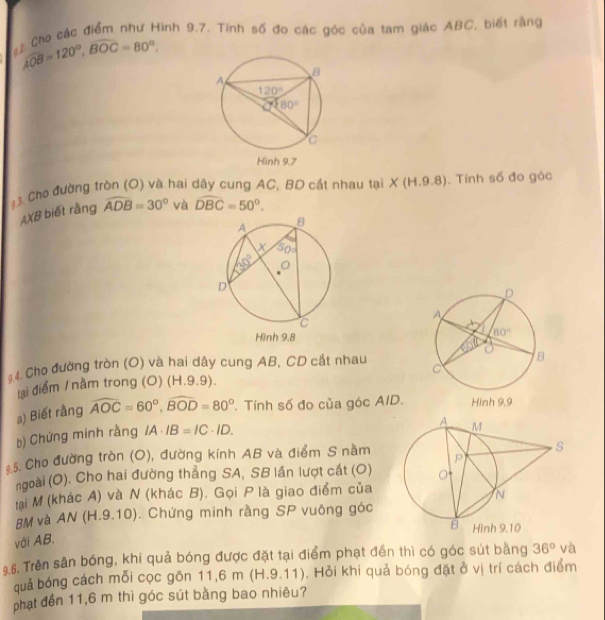 Cho các điểm như Hình 9.7. Tính số đo các góc của tam giác ABC, biết rằng
AOB=120°,Boverline OC=80°.
3. Cho đường tròn (O) và hai dây cung AC, BD cát nhau tại X (H.9.8). Tính số đo góc
AXB biết rằng widehat ADB=30° và widehat DBC=50°.
* 4. Cho đường tròn (O) và hai dây cung AB, CD cắt nhau
lại điểm / nằm trong (O) (H.9.9). 
a) Biết rằng widehat AOC=60°,widehat BOD=80°. Tính số đo của góc AID.
b) Chứng mính rằng IA· IB=IC· ID.
5. Cho đường tròn (O), đường kính AB và điểm S nằm
ngoài (O). Cho hai đường thẳng SA, SB lần lượt cát (O)
tại M (khác A) và N (khác B). Gọi P là giao điểm của
BM và AN (H.9.10). Chứng minh rằng SP vuông góc
với AB.
9.6. Trên sân bóng, khi quả bóng được đặt tại điểm phạt đến thì có góc sút bằng 36° via
quả bóng cách mỗi cọc gồn 11,6 m (H.9.11). Hỏi khi quả bóng đặt ở vị trí cách điểm
phạt đến 11,6 m thì góc sút bằng bao nhiêu?