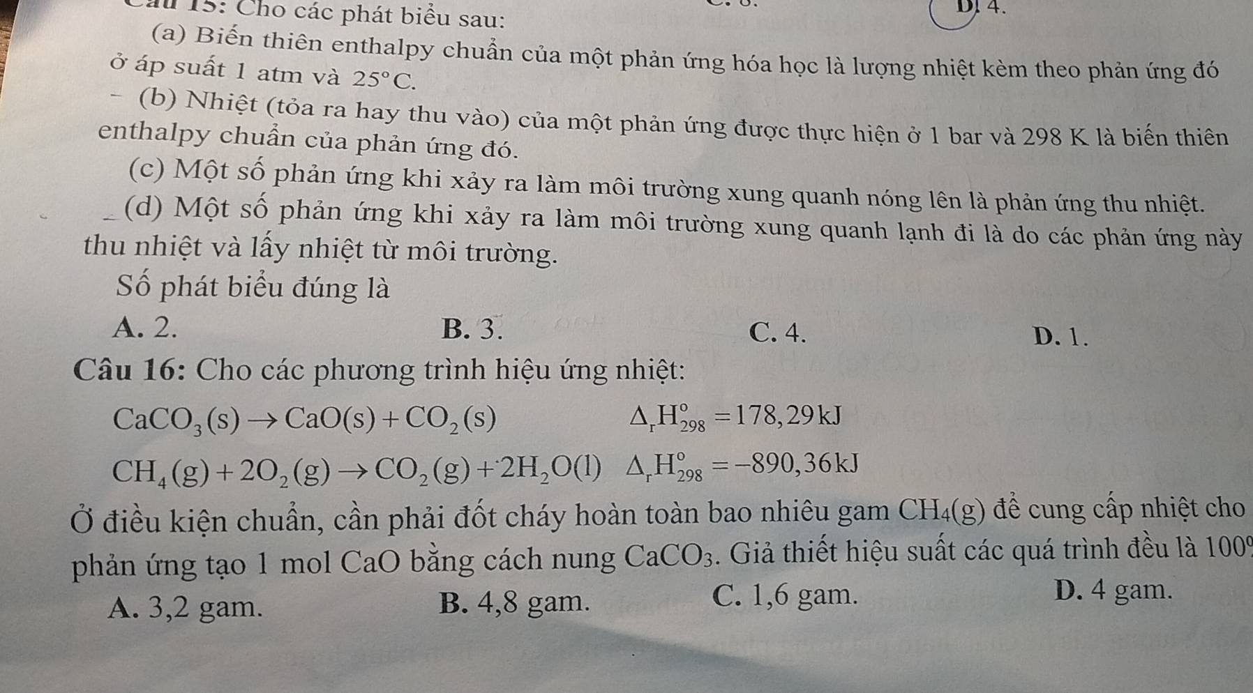 Ấ 15: Cho các phát biểu sau:
DJ4.
(a) Biến thiên enthalpy chuẩn của một phản ứng hóa học là lượng nhiệt kèm theo phản ứng đó
ở áp suất 1 atm và 25°C. 
- (b) Nhiệt (tỏa ra hay thu vào) của một phản ứng được thực hiện ở 1 bar và 298 K là biến thiên
enthalpy chuẩn của phản ứng đó.
(c) Một số phản ứng khi xảy ra làm môi trường xung quanh nóng lên là phản ứng thu nhiệt.
(d) Một số phản ứng khi xảy ra làm môi trường xung quanh lạnh đi là do các phản ứng này
thu nhiệt và lấy nhiệt từ môi trường.
Số phát biểu đúng là
A. 2. B. 3. C. 4. D. 1.
Câu 16: Cho các phương trình hiệu ứng nhiệt:
CaCO_3(s)to CaO(s)+CO_2(s)
△ _rH_(298)°=178,29kJ
CH_4(g)+2O_2(g)to CO_2(g)+2H_2O(l) △ _rH_(298)°=-890,36kJ
Ở điều kiện chuẩn, cần phải đốt cháy hoàn toàn bao nhiêu gam CH_4(g) để cung cấp nhiệt cho
phản ứng tạo 1 mol CaO bằng cách nung CaCO_3. Giả thiết hiệu suất các quá trình đều là 100°
A. 3, 2 gam. B. 4, 8 gam.
C. 1, 6 gam. D. 4 gam.