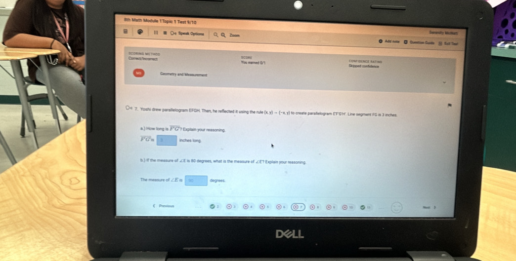 8th Math Module 1Topic 1 Test 9/10 Gemenity Mufatt 
11 Speak Optiona Zoom 
B f le 
SCORING METHOD 
Correct/incorrect You earned G/1 Skipped confidence CONF IDENCE RATING 
Geometry and Messurement 
7. Yoshi drew parallelogram EFGH. Then, he reflected it using the rule (x,y)-(-x,y) to create parallelogram E'F'G'H'. Line segment FG is 3 inches. 
a.) How long is overline FG? * Explain your reasoning.
overline F'Gn 3 inches long. 
b.) If the measure of ∠E is 80 degrees, what is the measure of ∠ E Explain your reasoning 
The measure of ∠ E ∞ degrees 
 Previous