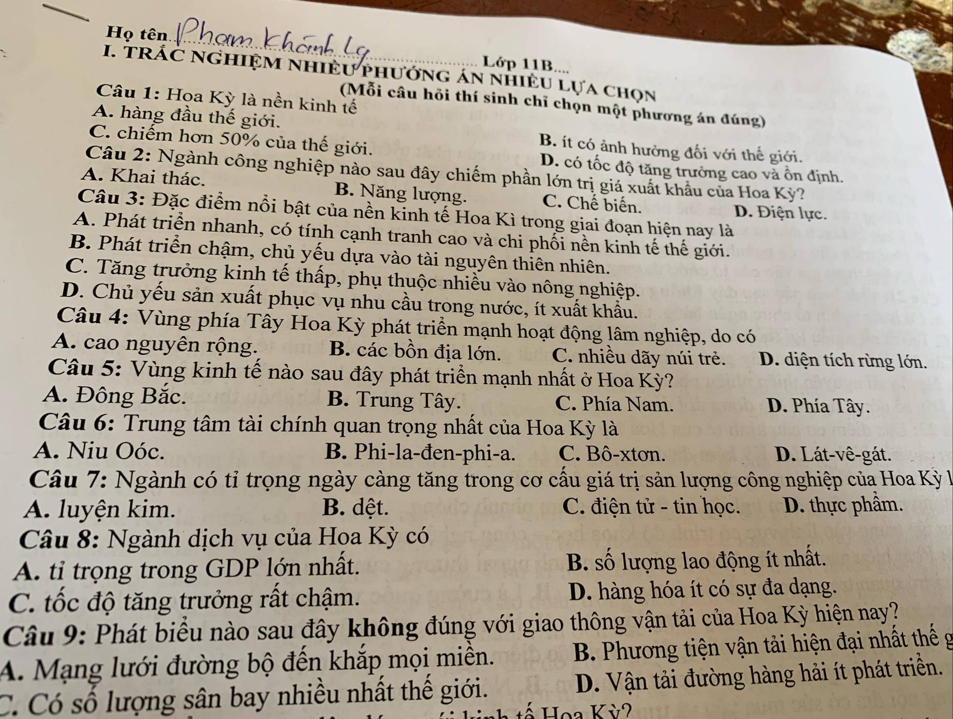 Họ tên
Lớp 11B....
I. TRÁC NGHIỆM NHIÊU PhướnG áN nHiÊU Lựa chọn
Câu 1: Hoa Kỳ là nền kinh tế
(Mỗi câu hỏi thí sinh chỉ chọn một phương án đúng)
A. hàng đầu thế giới. B. ít có ảnh hưởng đối với thế giới.
C. chiếm hơn 50% của thế giới. D. có tốc độ tăng trưởng cao và ổn định.
Câu 2: Ngành công nghiệp nào sau đây chiếm phần lớn trị giá xuất khẩu của Hoa Kỳ?
A. Khai thác. B. Năng lượng. C. Chế biến.
Câu 3: Đặc điểm nổi bật của nền kinh tế Hoa Kì trong giai đoạn hiện nay là
D. Điện lực.
A. Phát triển nhanh, có tính cạnh tranh cao và chi phối nền kinh tế thế giới.
B. Phát triển chậm, chủ yếu dựa vào tài nguyên thiên nhiên.
C. Tăng trưởng kinh tế thấp, phụ thuộc nhiều vào nông nghiệp.
D. Chủ yếu sản xuất phục vụ nhu cầu trong nước, ít xuất khẩu.
Câu 4: Vùng phía Tây Hoa Kỳ phát triển mạnh hoạt động lâm nghiệp, do có
A. cao nguyên rộng. B. các bồn địa lớn. C. nhiều dãy núi trẻ. D. diện tích rừng lớn.
Câu 5: Vùng kinh tế nào sau đây phát triển mạnh nhất ở Hoa Kỳ?
A. Đông Bắc. B. Trung Tây. C. Phía Nam. D. Phía Tây.
Câu 6: Trung tâm tài chính quan trọng nhất của Hoa Kỳ là
A. Niu Oóc. B. Phi-la-đen-phi-a. C. Bô-xtơn. D. Lát-vê-gát.
Câu 7: Ngành có tỉ trọng ngày càng tăng trong cơ cấu giá trị sản lượng công nghiệp của Hoa Kỳ l
A. luyện kim. B. dệt. C. điện tử - tin học. D. thực phẩm.
Câu 8: Ngành dịch vụ của Hoa Kỳ có
A. tỉ trọng trong GDP lớn nhất. B. số lượng lao động ít nhất.
C. tốc độ tăng trưởng rất chậm. D. hàng hóa ít có sự đa dạng.
Câu 9: Phát biểu nào sau đây không đúng với giao thông vận tải của Hoa Kỳ hiện nay?
A. Mạng lưới đường bộ đến khắp mọi miền.  B. Phương tiện vận tải hiện đại nhất thế g
C. Có số lượng sân bay nhiều nhất thế giới. D. Vận tải đường hàng hải ít phát triền.
Hoa Kỳ2