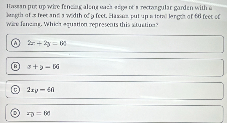 Hassan put up wire fencing along each edge of a rectangular garden with a
length of x feet and a width of y feet. Hassan put up a total length of 66 feet of
wire fencing. Which equation represents this situation?
A 2x+2y=66
B x+y=66
C 2xy=66
D xy=66