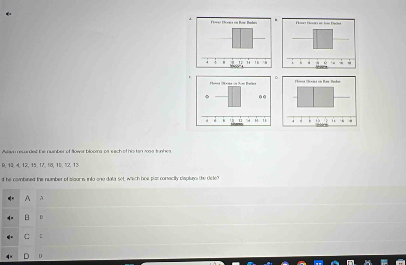 Adam recorded the number of flower blooms on each of his ten rose bushes
9, 10, 4, 12, 15, 17, 18, 10, 12, 13
If he combined the number of blooms into one data set, which box plot correctly displays the data?
A A
B B
C C
D D