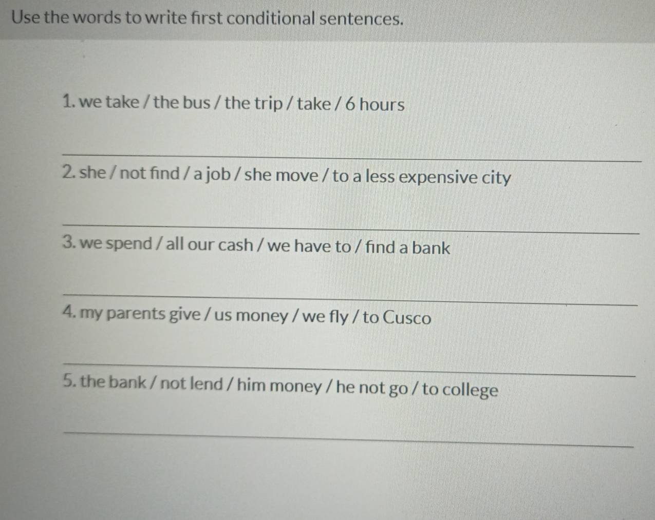 Use the words to write first conditional sentences. 
1. we take / the bus / the trip / take / 6 hours
_ 
2. she / not find / a job / she move / to a less expensive city 
_ 
3. we spend / all our cash / we have to / find a bank 
_ 
4. my parents give / us money / we fly / to Cusco 
_ 
5. the bank / not lend / him money / he not go / to college 
_