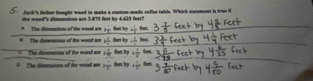 Jack's father bought wood to make a custom-made coffee table. Which statement is true if
the woud's dimensions are 3.875 feet by 4.625 feet?
A The dimensions of the wood are 3frac 2 foet by 4 5/1  v
The dimensions of the wood are 3 1/x  feet by = 1/- fee
The dimensions of the wood are 1 1/7 f et by 4 1/2  feet
D The dimenssons of the wood are 1frac 1overline E fees by 4 1/5  feet.