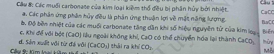 Các muối carbonate của kim loại kiềm thổ đều bị phân hủy bởi nhiệt. 
CaCO 
a. Các phản ứng phân hủy đều là phản ứng thuận lợi về mặt năng lượng. 
BaC( 
b. Độ bền nhiệt của các muối carbonate tăng dần khi số hiệu nguyên tử của kim loại Biến 
c. Khi để vôi bột (CaO) lâu ngoài không khí, CaO có thể chuyển hóa lại thành CaCO_3. hủy 
d. Sản xuất vôi từ đá vôi (CaCO_3) thải ra khí CO_2. 
Câu 9: Kim loại kiềm t1 Mỗi