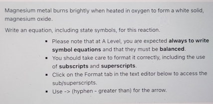 Magnesium metal burns brightly when heated in oxygen to form a white solid, 
magnesium oxide. 
Write an equation, including state symbols, for this reaction. 
Please note that at A Level, you are expected always to write 
symbol equations and that they must be balanced. 
You should take care to format it correctly, including the use 
of subscripts and superscripts. 
Click on the Format tab in the text editor below to access the 
sub/superscripts. 
Use -> (hyphen - greater than) for the arrow.