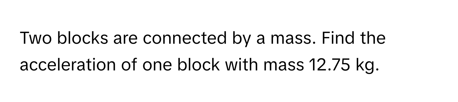 Two blocks are connected by a mass. Find the acceleration of one block with mass 12.75 kg.