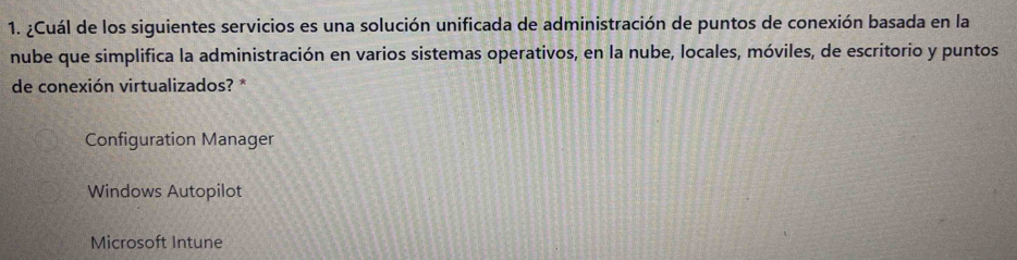 ¿Cuál de los siguientes servicios es una solución unificada de administración de puntos de conexión basada en la
nube que simplifica la administración en varios sistemas operativos, en la nube, locales, móviles, de escritorio y puntos
de conexión virtualizados? *
Configuration Manager
Windows Autopilot
Microsoft Intune