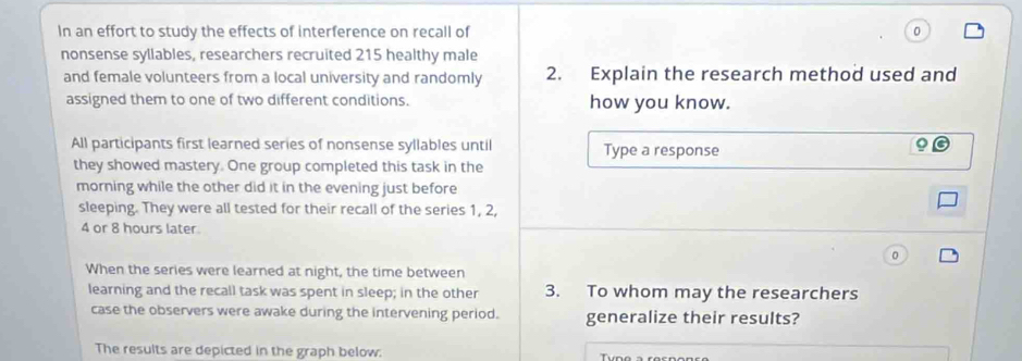 In an effort to study the effects of interference on recall of 
nonsense syllables, researchers recruited 215 healthy male 
and female volunteers from a local university and randomly 2. Explain the research method used and 
assigned them to one of two different conditions. how you know. 
All participants first learned series of nonsense syllables until Type a response 
they showed mastery. One group completed this task in the 
morning while the other did it in the evening just before 
sleeping. They were all tested for their recall of the series 1, 2,
4 or 8 hours later. 
When the series were learned at night, the time between 
learning and the recall task was spent in sleep; in the other 3. To whom may the researchers 
case the observers were awake during the intervening period. generalize their results? 
The results are depicted in the graph below: