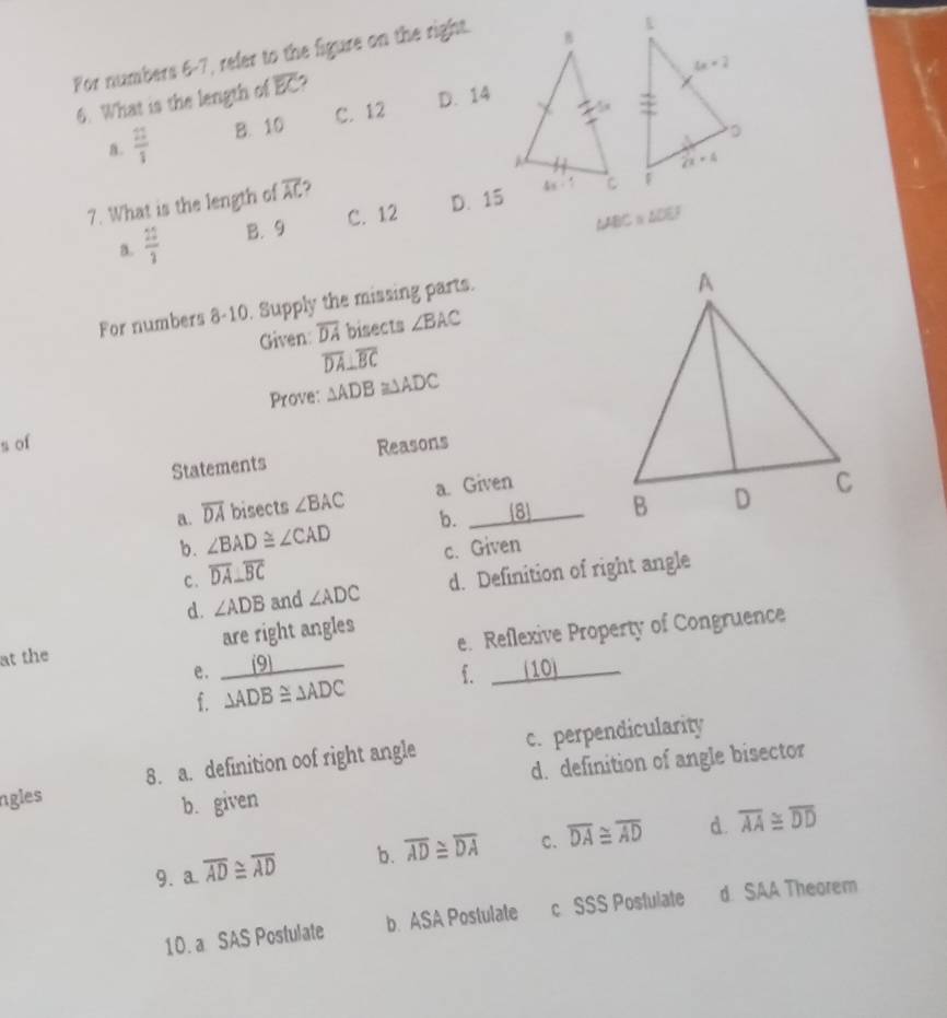 For numbers 6-7, refer to the figure on the right.
6. What is the length of overline EC
a.  22/3  B. 10 C. 12 D. 14
7. What is the length of overline AC
C. 12 D. 15
a.  22/3  B. 9
∠ ABC≌ ∠ DEF

For numbers 8-10. Supply the missing parts.
Given: overline DA bisects ∠ BAC
overline DA⊥ overline BC
Prove: △ ADB≌ △ ADC
s of Reasons
Statements
a. overline DA bisects ∠ BAC a. Given
b. ∠ BAD≌ ∠ CAD b. 8
c. Given
c. overline DA⊥ overline BC
d. ∠ ADB and ∠ ADC d. Definition of right angle
e. 9 e. Reflexive Property of Congruence
at the are right angles
f. △ ADB≌ △ ADC f. _ (10)
ngles 8. a. definition oof right angle c. perpendicularity
b. given d. definition of angle bisector
9. a overline AD≌ overline AD b. overline AD≌ overline DA C. overline DA≌ overline AD d. overline AA≌ overline DD
10. a SAS Postulate b. ASA Postulate c SSS Postulate d SAA Theorem