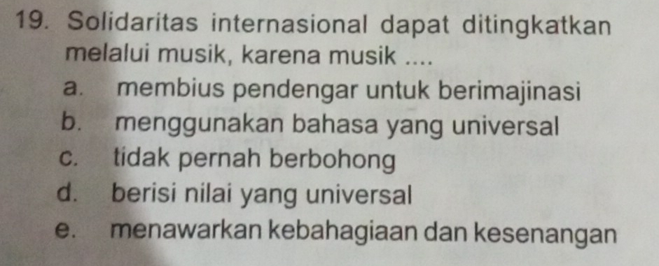 Solidaritas internasional dapat ditingkatkan
melalui musik, karena musik ....
a. membius pendengar untuk berimajinasi
b. menggunakan bahasa yang universal
c. tidak pernah berbohong
d. berisi nilai yang universal
e. menawarkan kebahagiaan dan kesenangan