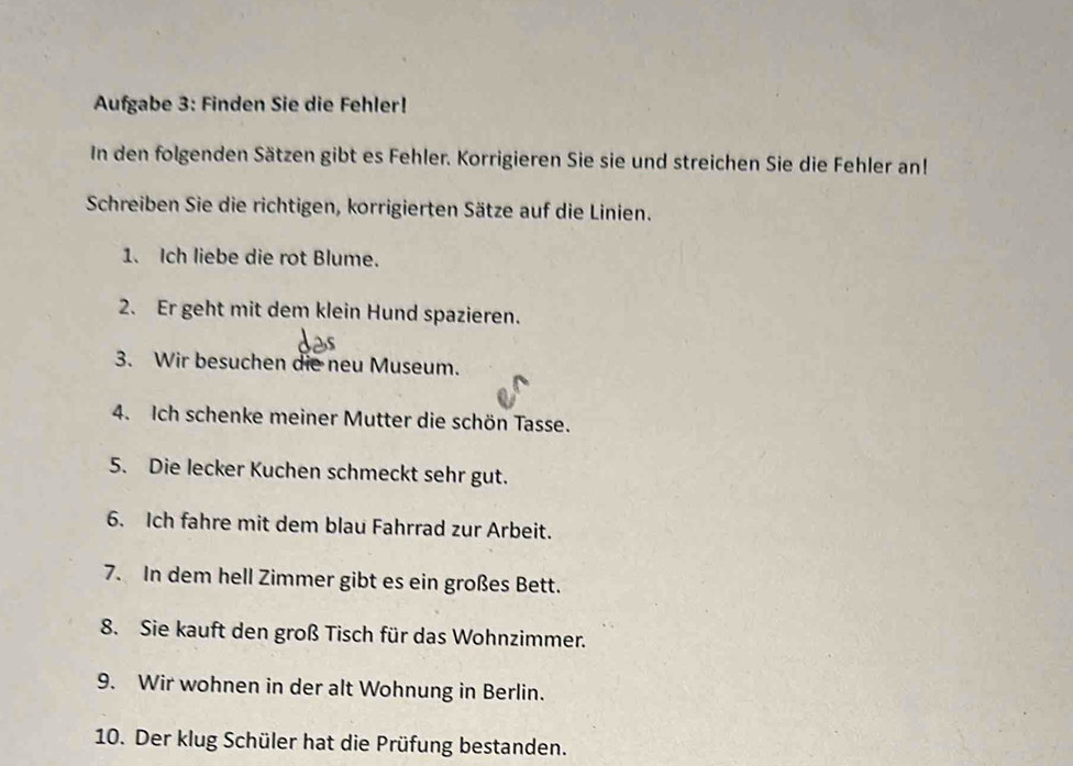 Aufgabe 3: Finden Sie die Fehler! 
In den folgenden Sätzen gibt es Fehler. Korrigieren Sie sie und streichen Sie die Fehler an! 
Schreiben Sie die richtigen, korrigierten Sätze auf die Linien. 
1. Ich liebe die rot Blume. 
2. Er geht mit dem klein Hund spazieren. 
3. Wir besuchen die neu Museum. 
4. Ich schenke meiner Mutter die schön Tasse. 
5. Die lecker Kuchen schmeckt sehr gut. 
6. Ich fahre mit dem blau Fahrrad zur Arbeit. 
7. In dem hell Zimmer gibt es ein großes Bett. 
8. Sie kauft den groß Tisch für das Wohnzimmer. 
9. Wir wohnen in der alt Wohnung in Berlin. 
10. Der klug Schüler hat die Prüfung bestanden.