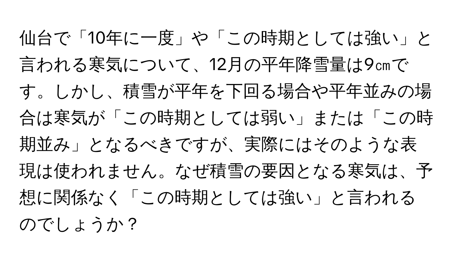 仙台で「10年に一度」や「この時期としては強い」と言われる寒気について、12月の平年降雪量は9㎝です。しかし、積雪が平年を下回る場合や平年並みの場合は寒気が「この時期としては弱い」または「この時期並み」となるべきですが、実際にはそのような表現は使われません。なぜ積雪の要因となる寒気は、予想に関係なく「この時期としては強い」と言われるのでしょうか？