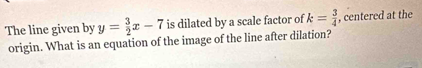 The line given by y= 3/2 x-7 is dilated by a scale factor of k= 3/4  , centered at the 
origin. What is an equation of the image of the line after dilation?