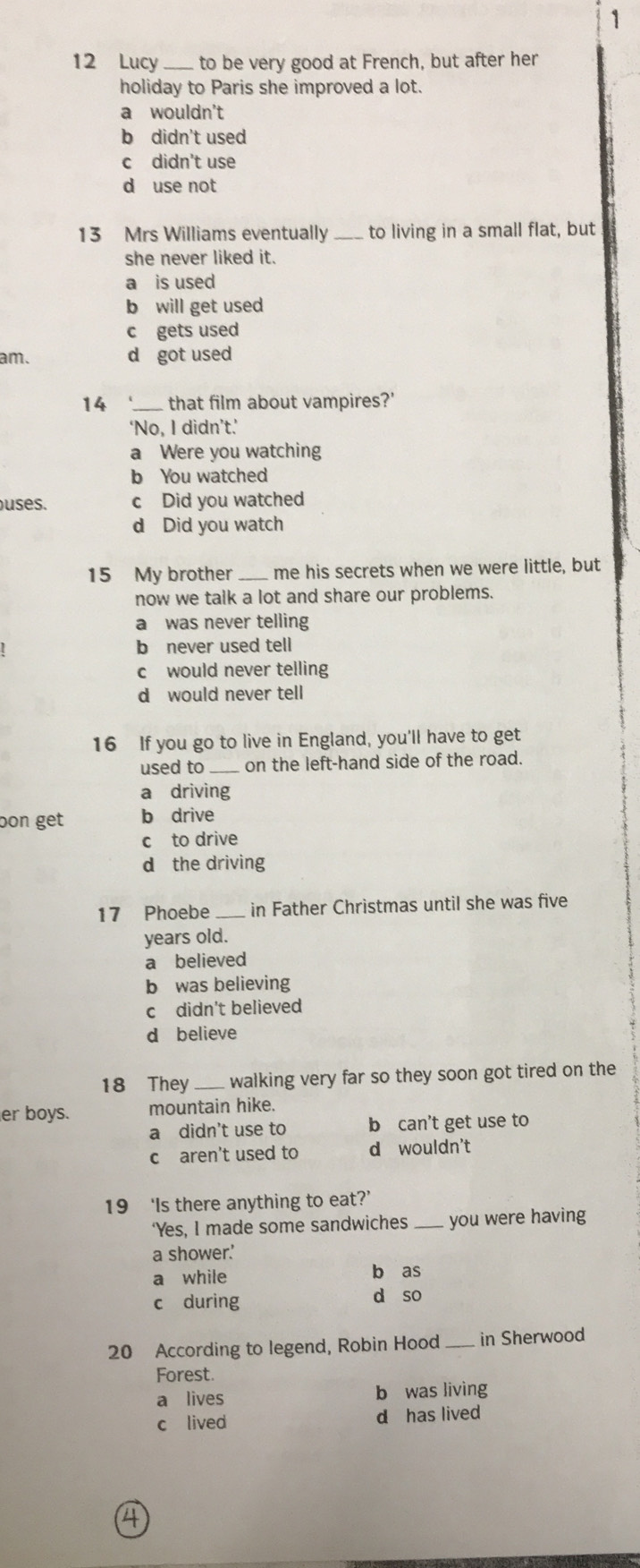 1
12 Lucy to be very good at French, but after her
holiday to Paris she improved a lot.
a wouldn't
b didn't used
c didn't use
d use not
13 Mrs Williams eventually _to living in a small flat, but
she never liked it.
a is used
b will get used
c gets used
am. d got used
14 _that film about vampires?'
‘No, I didn’t.’
a Were you watching
b You watched
uses. c Did you watched
d Did you watch
15 My brother_ me his secrets when we were little, but
now we talk a lot and share our problems.
a was never telling
b never used tell
c would never telling
d would never tell
16 If you go to live in England, you'll have to get
used to on the left-hand side of the road.
a driving
bon get b drive
c to drive
d the driving
17 Phoebe_ in Father Christmas until she was five
years old.
a believed
b was believing
c didn't believed
d believe
18 They_ walking very far so they soon got tired on the
er boys. mountain hike.
a didn't use to b can't get use to
c aren't used to d wouldn't
19 ‘Is there anything to eat?’
‘Yes, I made some sandwiches _you were having
a shower.'
a while b as
c during d so
20 According to legend, Robin Hood _in Sherwood
Forest.
a lives b was living
c lived d has lived
4
