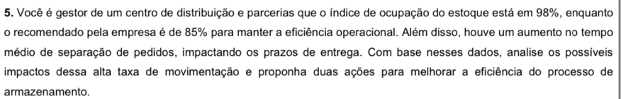 Você é gestor de um centro de distribuição e parcerias que o índice de ocupação do estoque está em 98%, enquanto 
o recomendado pela empresa é de 85% para manter a eficiência operacional. Além disso, houve um aumento no tempo 
médio de separação de pedidos, impactando os prazos de entrega. Com base nesses dados, analise os possíveis 
impactos dessa alta taxa de movimentação e proponha duas ações para melhorar a eficiência do processo de 
armazenamento.