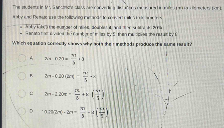 The students in Mr. Sanchez's class are converting distances measured in miles (m) to kilometers (km).
Abby and Renato use the following methods to convert miles to kilometers.
Abby takes the number of miles, doubles it, and then subtracts 20%
Renato first divided the number of miles by 5, then multiplies the result by 8
Which equation correctly shows why both their methods produce the same result?
A 2m-0.20= m/5 · 8
B 2m-0.20(2m)= m/5 · 8
C 2m-2.20m= m/5 +8( m/5 )
D 0.20(2m)-2m= m/5 +8( m/5 )